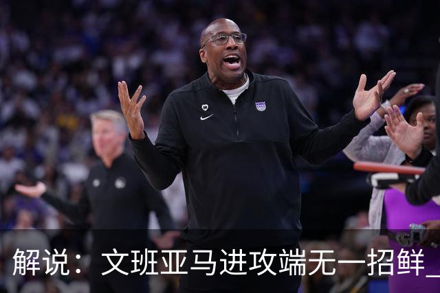 解说：文班亚马进攻端无一招鲜 姚明也2米2几但勾手&翻身跳投都行